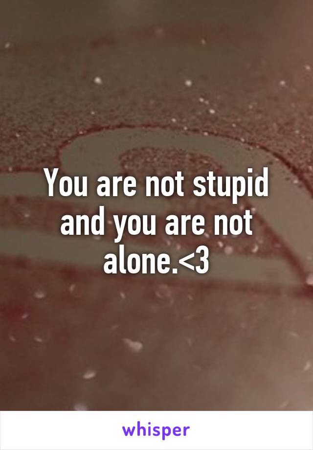You are not stupid and you are not alone.<3