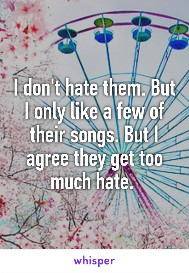 I don't hate them. But I only like a few of their songs. But I agree they get too much hate. 