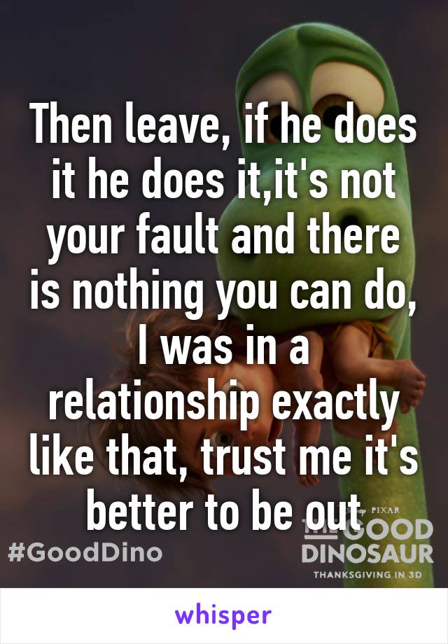 Then leave, if he does it he does it,it's not your fault and there is nothing you can do, I was in a relationship exactly like that, trust me it's better to be out