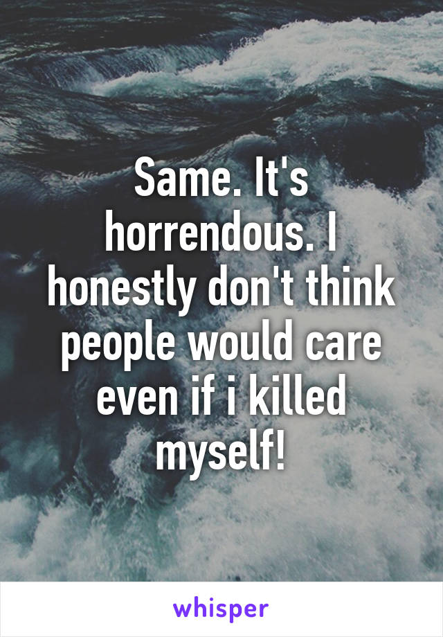 Same. It's horrendous. I honestly don't think people would care even if i killed myself!