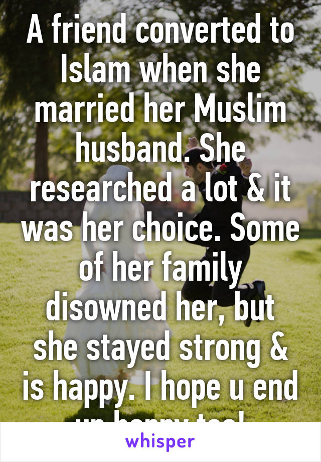 A friend converted to Islam when she married her Muslim husband. She researched a lot & it was her choice. Some of her family disowned her, but she stayed strong & is happy. I hope u end up happy too!