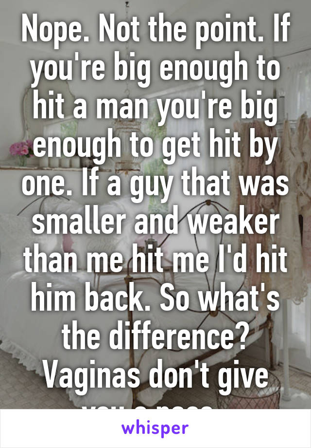 Nope. Not the point. If you're big enough to hit a man you're big enough to get hit by one. If a guy that was smaller and weaker than me hit me I'd hit him back. So what's the difference? Vaginas don't give you a pass. 