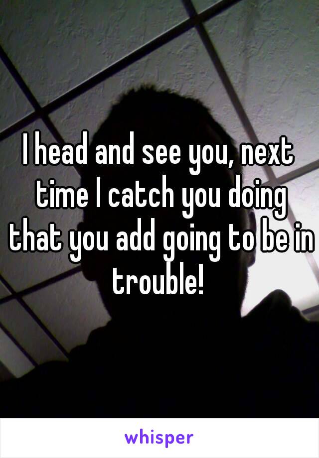 I head and see you, next time I catch you doing that you add going to be in trouble! 
