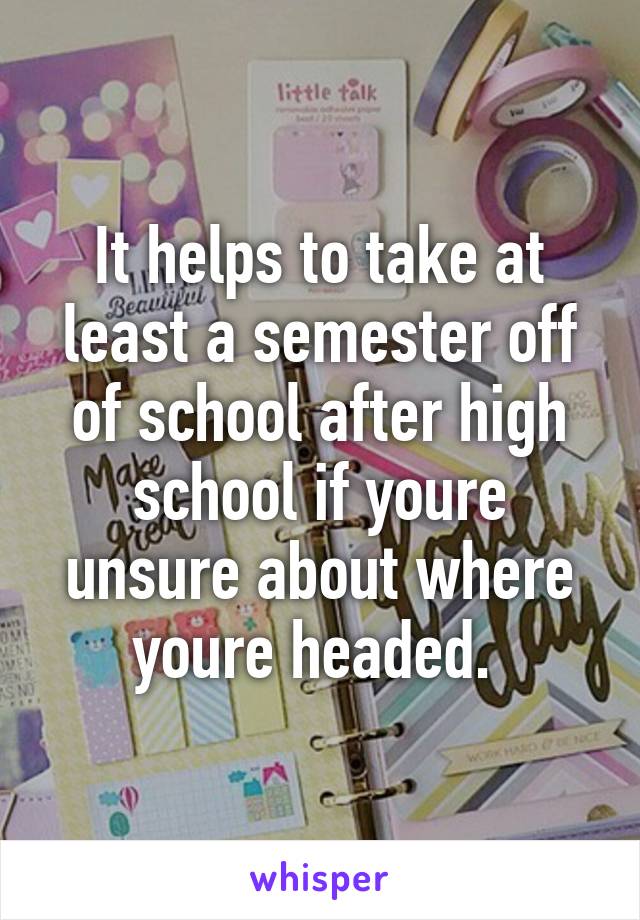 It helps to take at least a semester off of school after high school if youre unsure about where youre headed. 