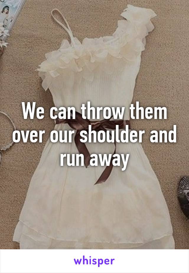 We can throw them over our shoulder and run away