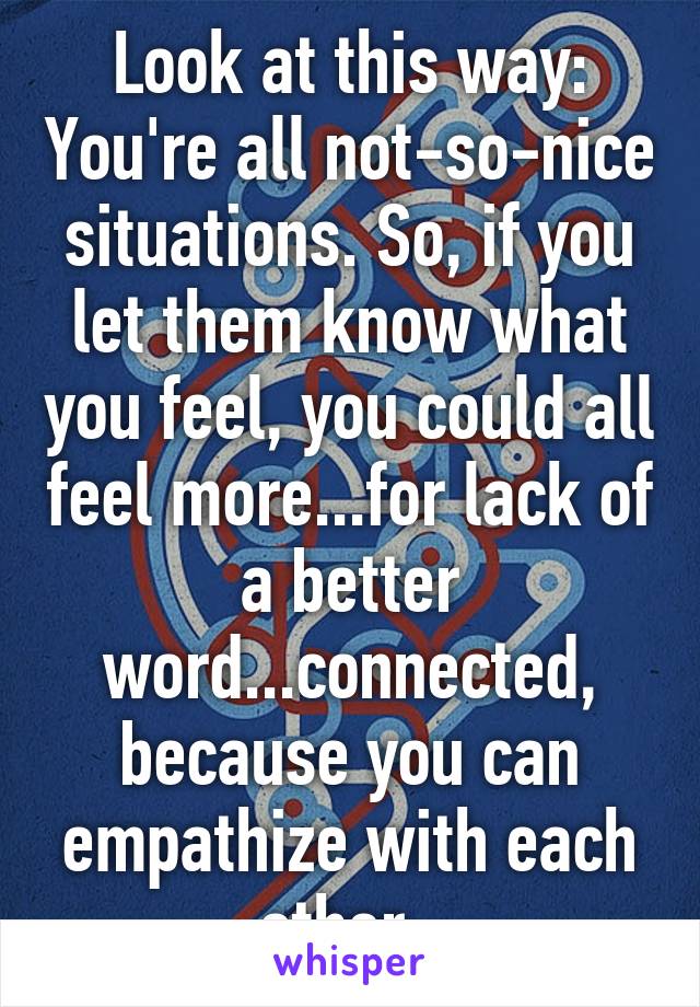 Look at this way: You're all not-so-nice situations. So, if you let them know what you feel, you could all feel more...for lack of a better word...connected, because you can empathize with each other. 
