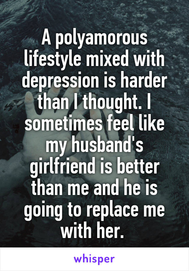 A polyamorous lifestyle mixed with depression is harder than I thought. I sometimes feel like my husband's girlfriend is better than me and he is going to replace me with her. 