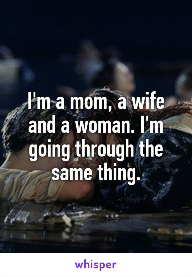 I'm a mom, a wife and a woman. I'm going through the same thing.