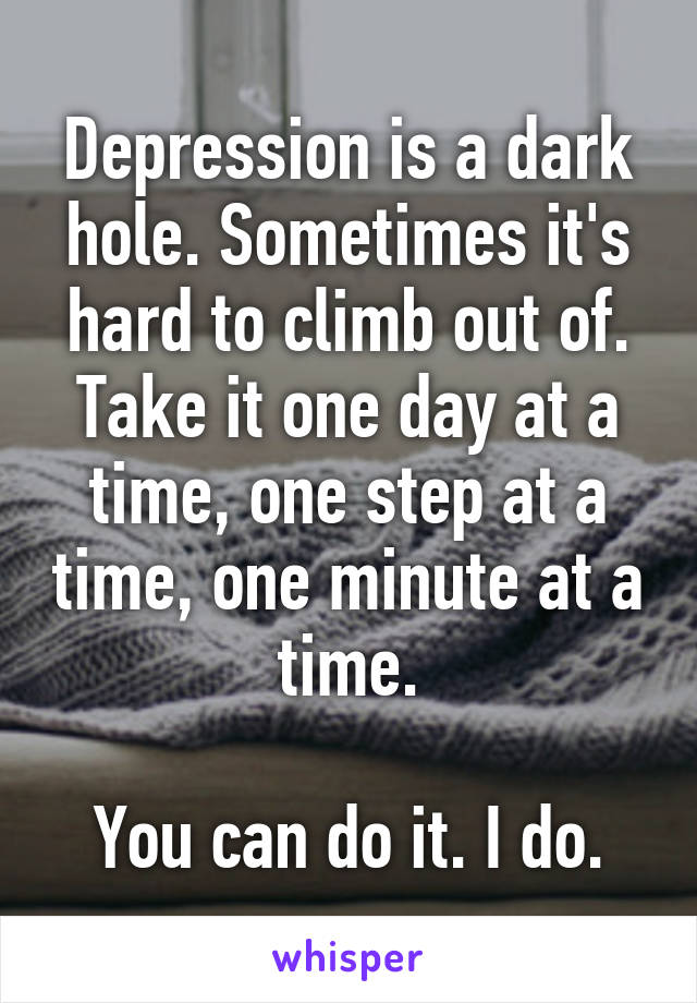 Depression is a dark hole. Sometimes it's hard to climb out of. Take it one day at a time, one step at a time, one minute at a time.

You can do it. I do.