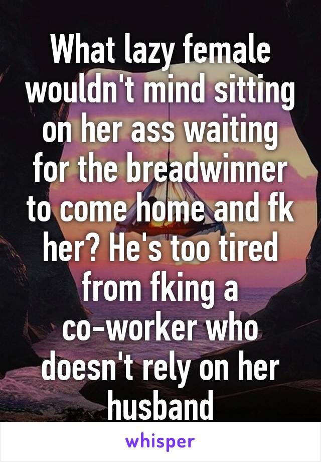 What lazy female wouldn't mind sitting on her ass waiting for the breadwinner to come home and fk her? He's too tired from fking a co-worker who doesn't rely on her husband