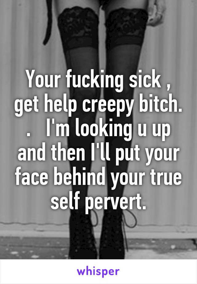 Your fucking sick , get help creepy bitch. .   I'm looking u up and then I'll put your face behind your true self pervert.