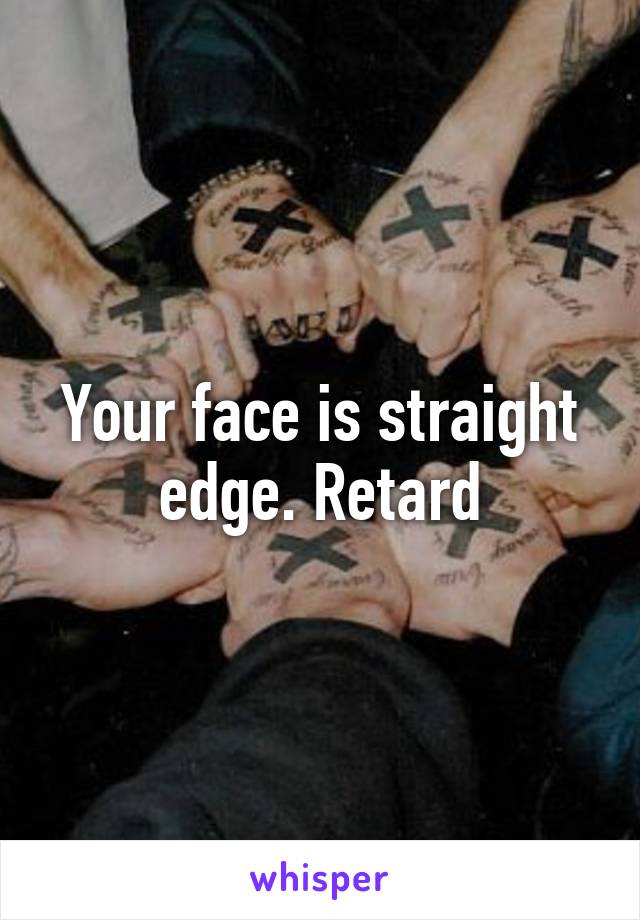 Your face is straight edge. Retard