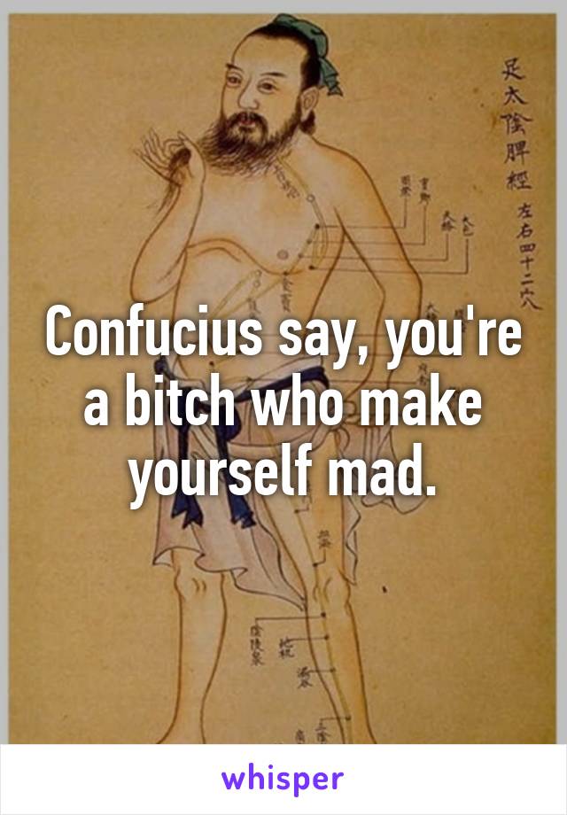 Confucius say, you're a bitch who make yourself mad.