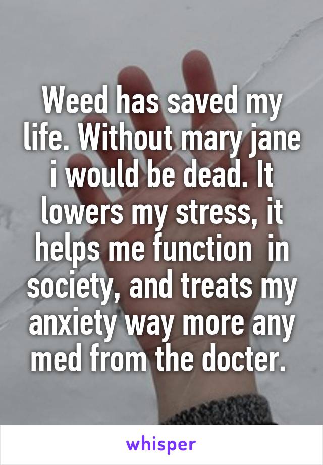 Weed has saved my life. Without mary jane i would be dead. It lowers my stress, it helps me function  in society, and treats my anxiety way more any med from the docter. 