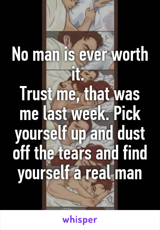 No man is ever worth it. 
Trust me, that was me last week. Pick yourself up and dust off the tears and find yourself a real man
