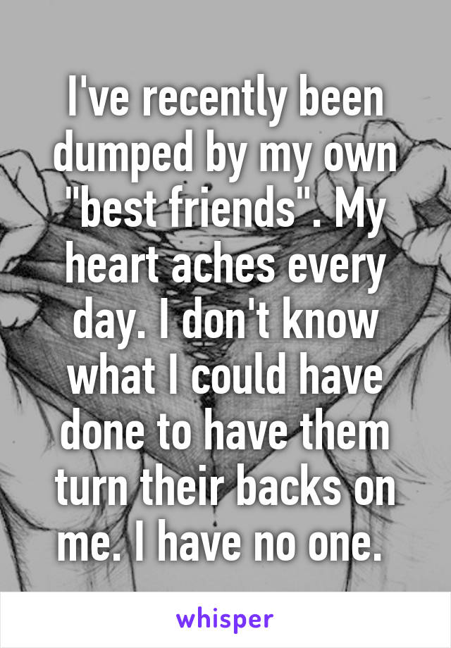 I've recently been dumped by my own "best friends". My heart aches every day. I don't know what I could have done to have them turn their backs on me. I have no one. 