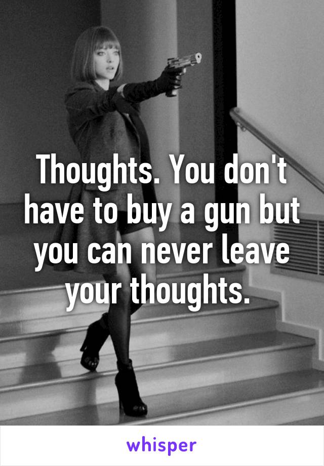 Thoughts. You don't have to buy a gun but you can never leave your thoughts. 