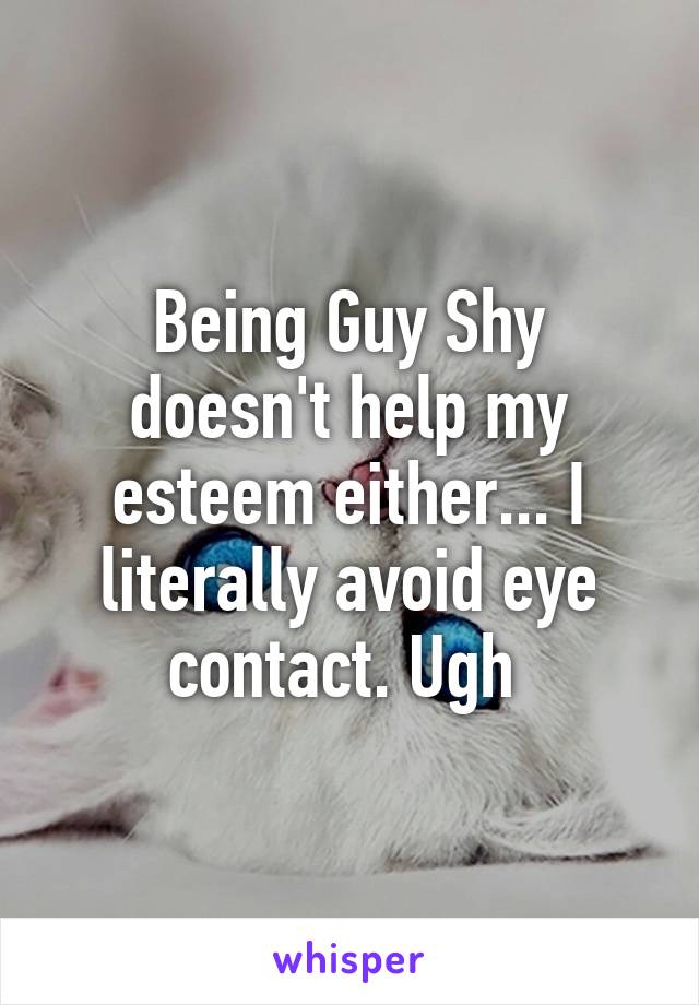 Being Guy Shy doesn't help my esteem either... I literally avoid eye contact. Ugh 