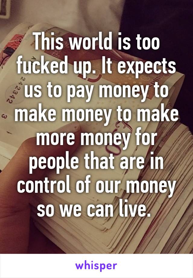 This world is too fucked up. It expects us to pay money to make money to make more money for people that are in control of our money so we can live. 

