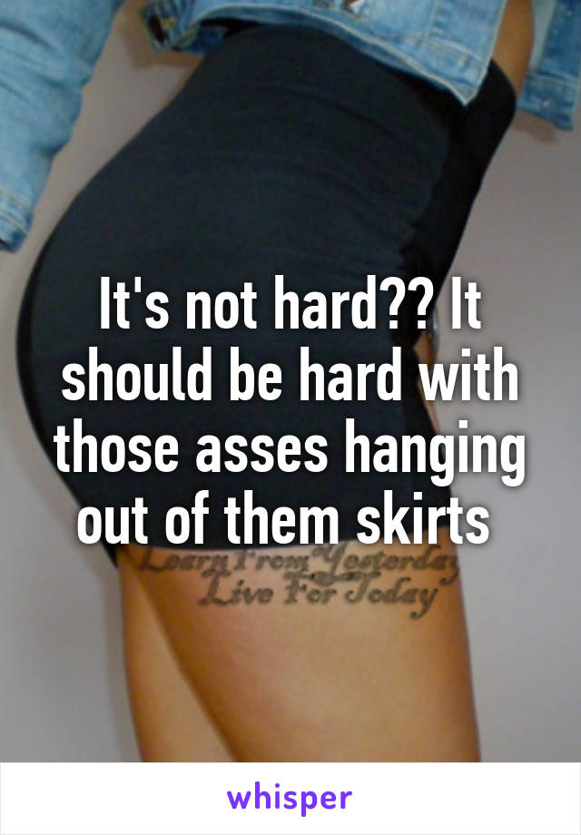 It's not hard?? It should be hard with those asses hanging out of them skirts 
