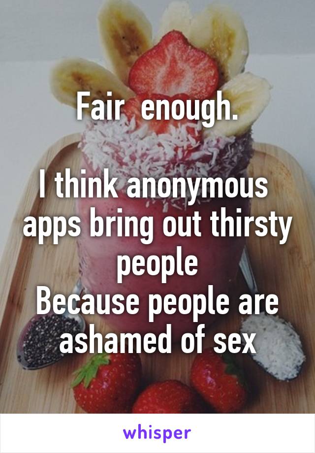 Fair  enough.

I think anonymous  apps bring out thirsty people
Because people are ashamed of sex