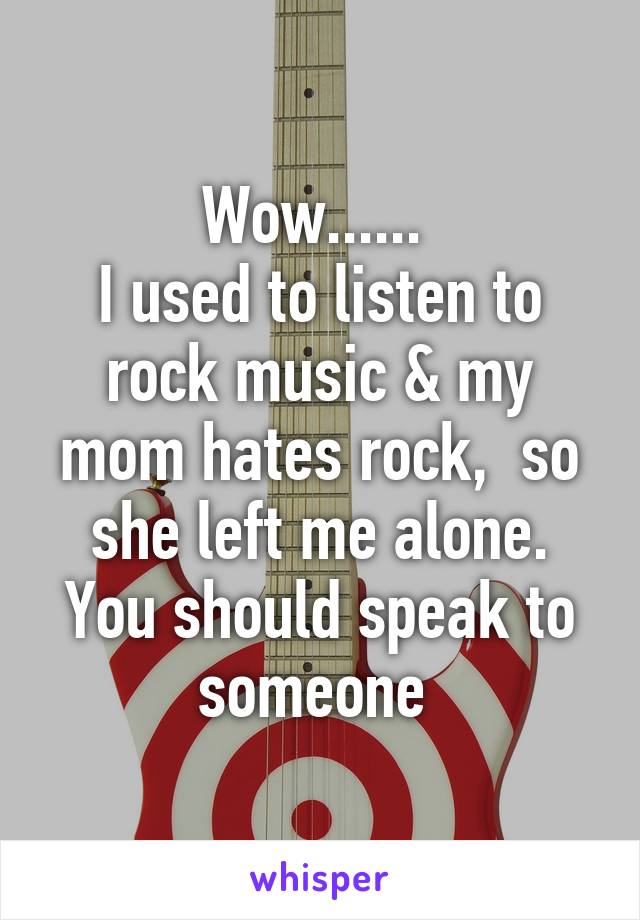 Wow...... 
I used to listen to rock music & my mom hates rock,  so she left me alone. You should speak to someone 