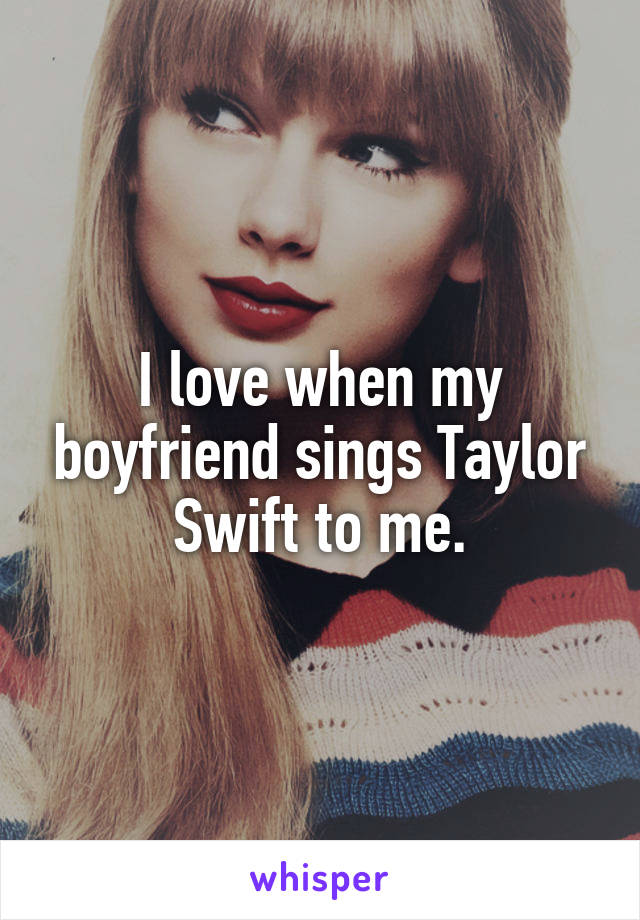 I love when my boyfriend sings Taylor Swift to me.
