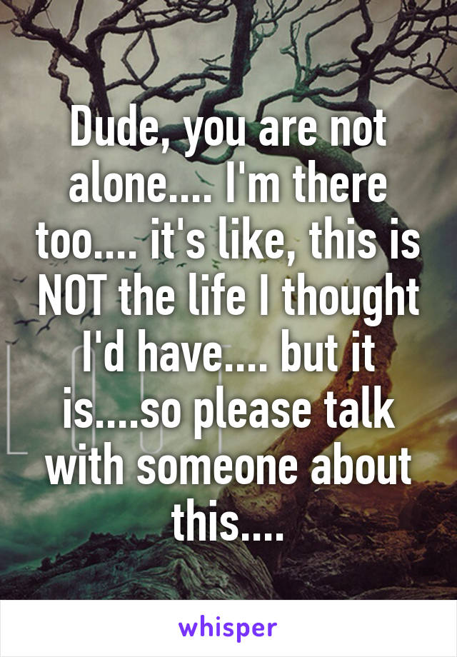Dude, you are not alone.... I'm there too.... it's like, this is NOT the life I thought I'd have.... but it is....so please talk with someone about this....