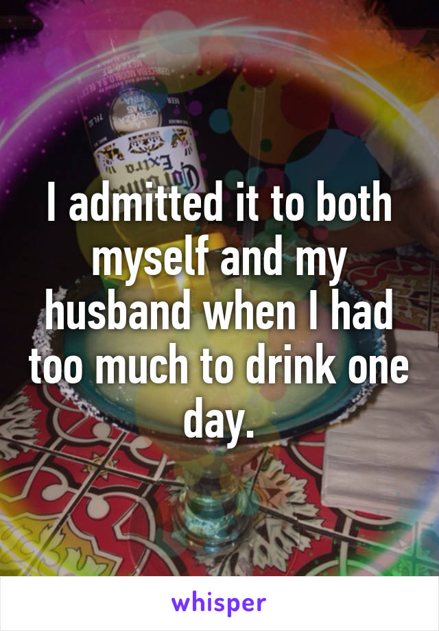I admitted it to both myself and my husband when I had too much to drink one day.