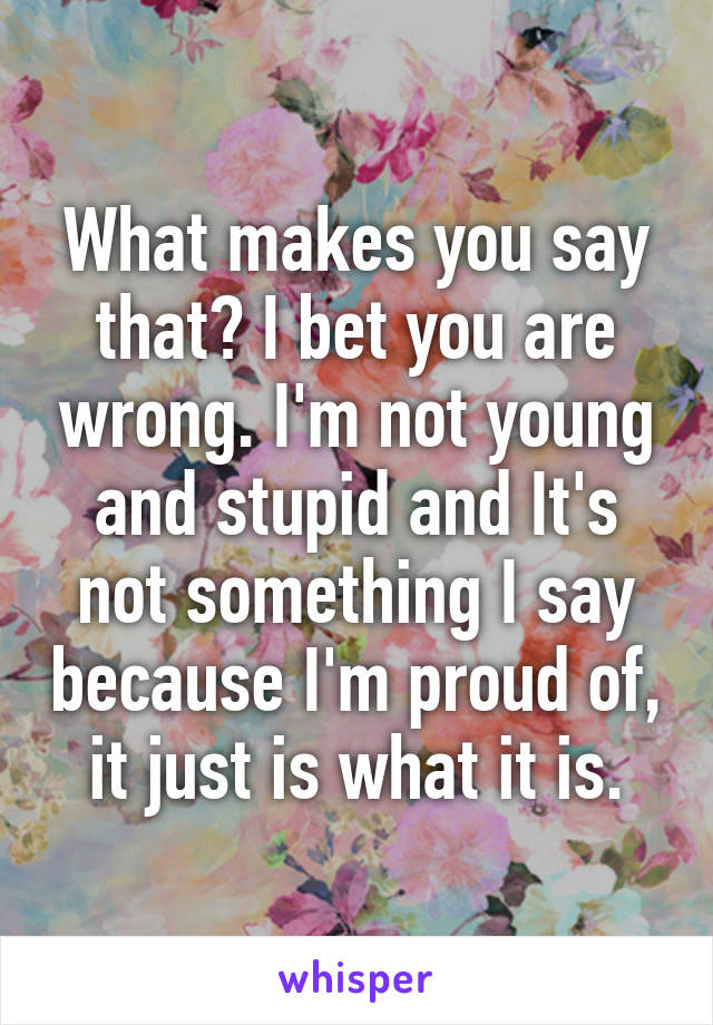 What makes you say that? I bet you are wrong. I'm not young and stupid and It's not something I say because I'm proud of, it just is what it is.