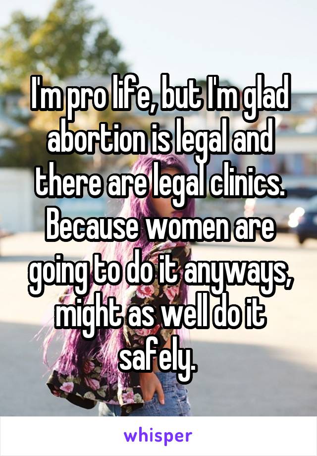 I'm pro life, but I'm glad abortion is legal and there are legal clinics. Because women are going to do it anyways, might as well do it safely. 