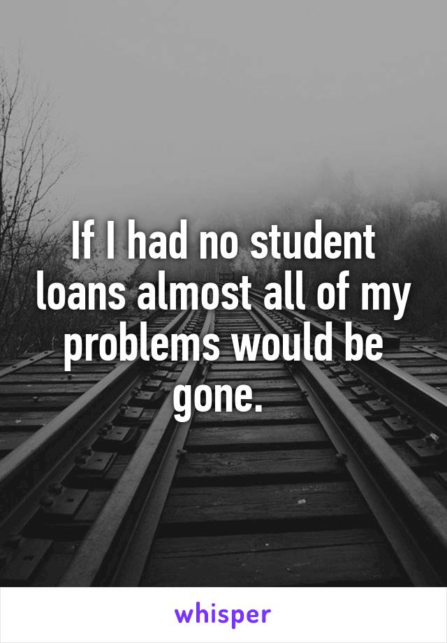If I had no student loans almost all of my problems would be gone. 