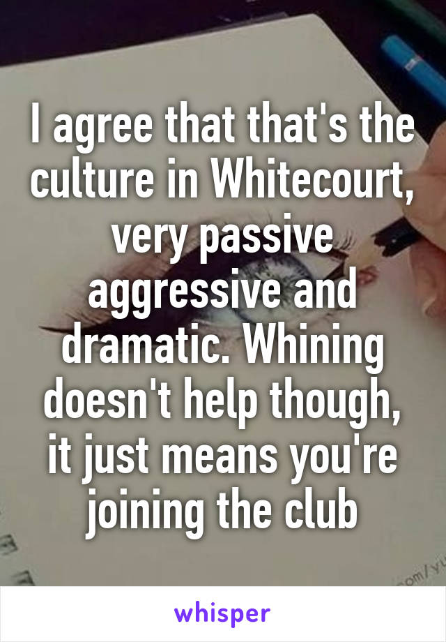 I agree that that's the culture in Whitecourt, very passive aggressive and dramatic. Whining doesn't help though, it just means you're joining the club