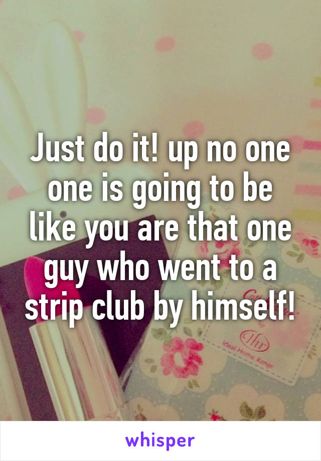 Just do it! up no one one is going to be like you are that one guy who went to a strip club by himself!