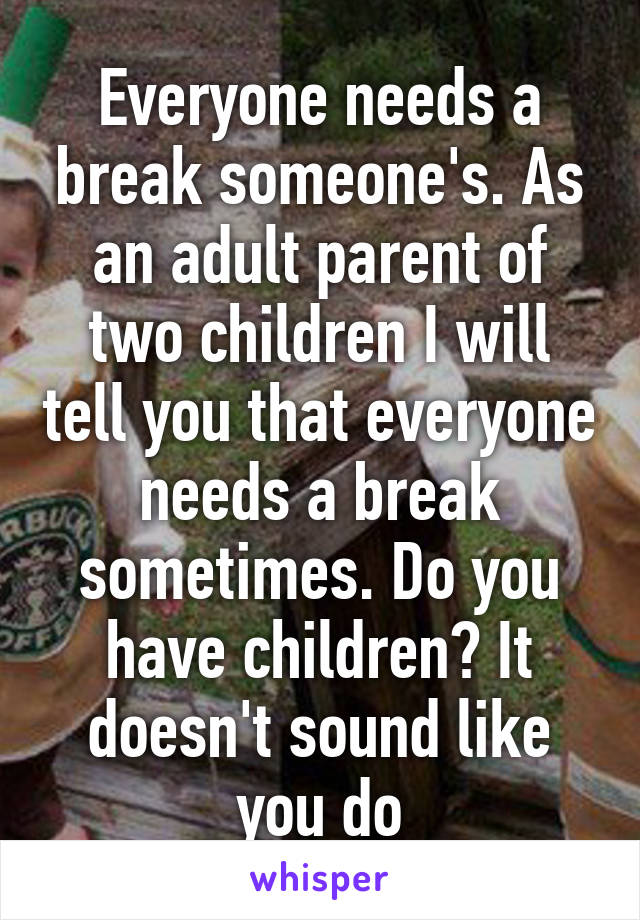 Everyone needs a break someone's. As an adult parent of two children I will tell you that everyone needs a break sometimes. Do you have children? It doesn't sound like you do