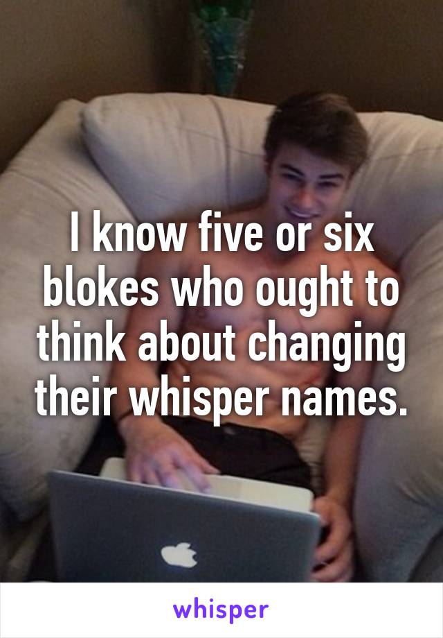 I know five or six blokes who ought to think about changing their whisper names.