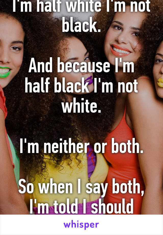 I'm biracial, people tell me that because I'm half white I'm not black.

And because I'm half black I'm not white.

I'm neither or both.

So when I say both, I'm told I should choose one.

