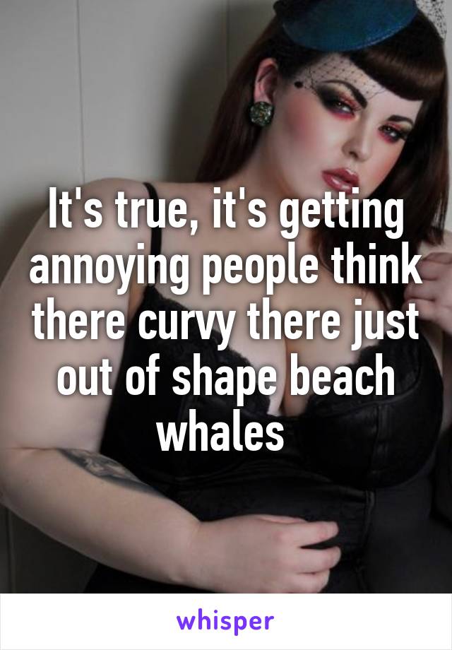 It's true, it's getting annoying people think there curvy there just out of shape beach whales 