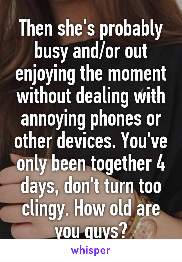Then she's probably busy and/or out enjoying the moment without dealing with annoying phones or other devices. You've only been together 4 days, don't turn too clingy. How old are you guys?