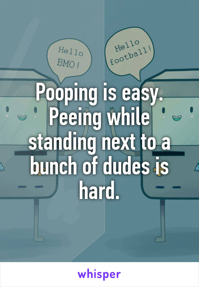 Pooping is easy. Peeing while standing next to a bunch of dudes is hard.