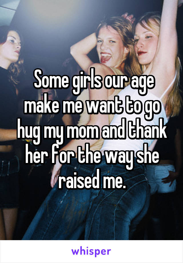  Some girls our age make me want to go hug my mom and thank her for the way she raised me.
