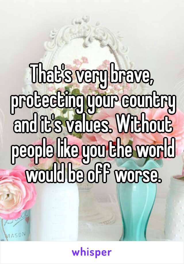 That's very brave, protecting your country and it's values. Without people like you the world would be off worse.