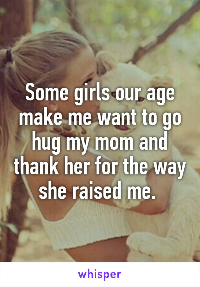 Some girls our age make me want to go hug my mom and thank her for the way she raised me. 