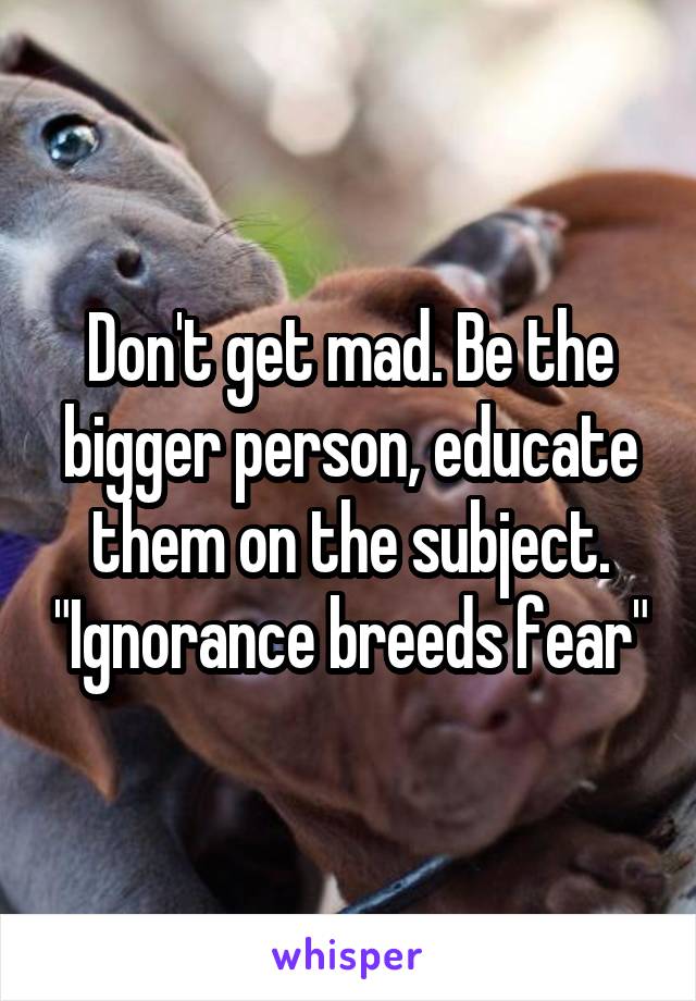 Don't get mad. Be the bigger person, educate them on the subject. "Ignorance breeds fear"