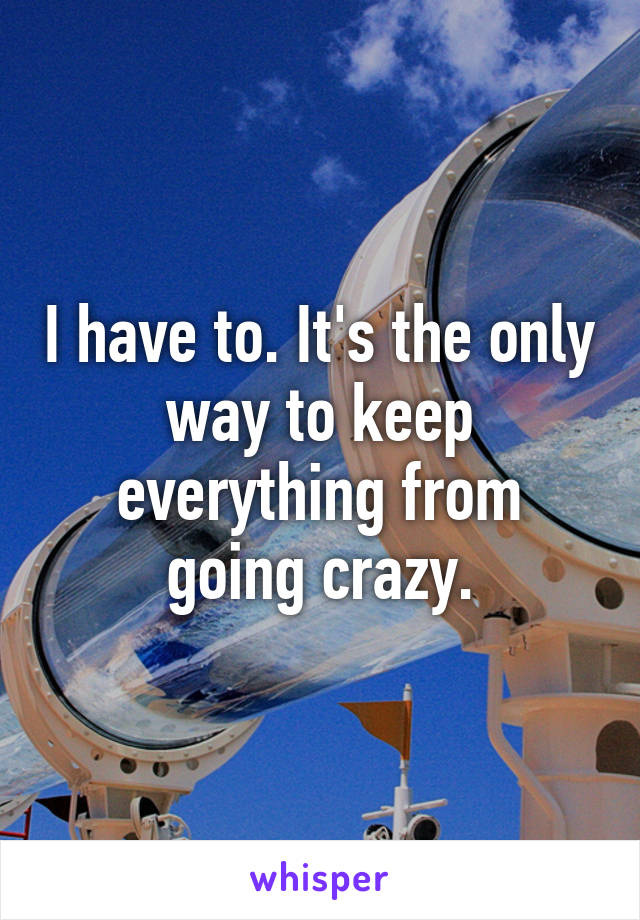 I have to. It's the only way to keep everything from going crazy.