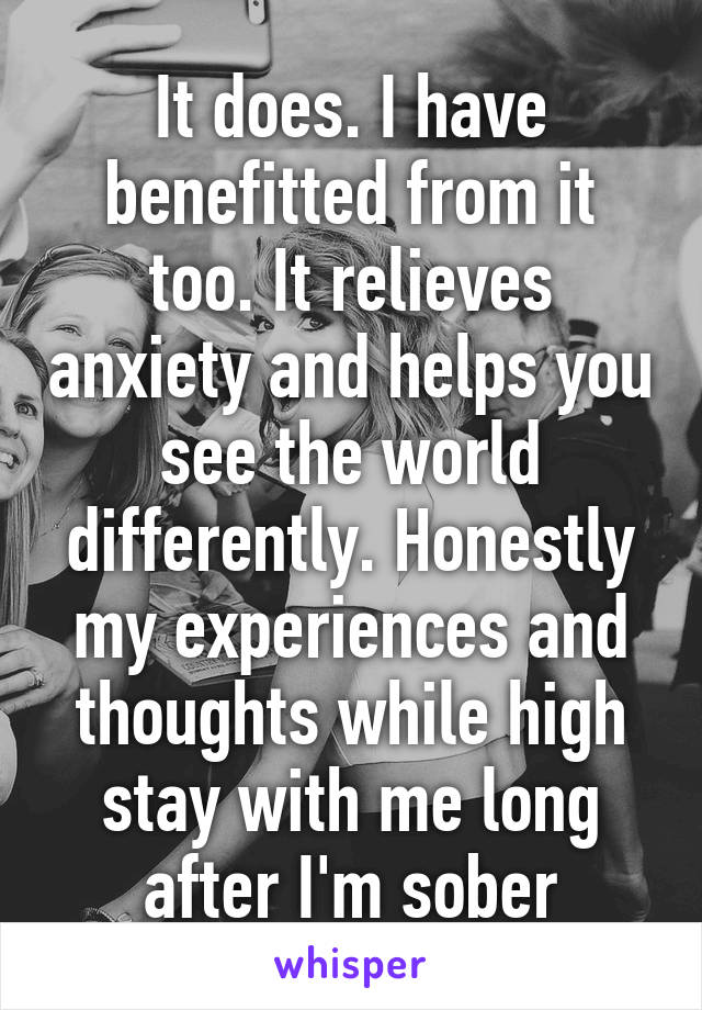 It does. I have benefitted from it too. It relieves anxiety and helps you see the world differently. Honestly my experiences and thoughts while high stay with me long after I'm sober