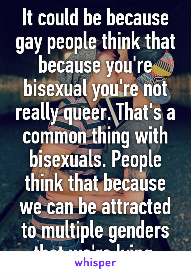It could be because gay people think that because you're bisexual you're not really queer. That's a common thing with bisexuals. People think that because we can be attracted to multiple genders that we're lying.