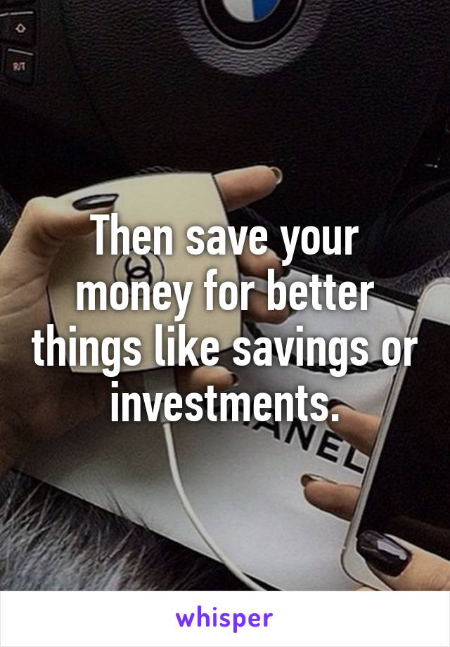 Then save your money for better things like savings or investments.