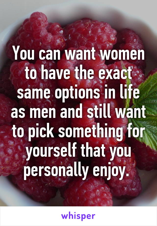 You can want women to have the exact same options in life as men and still want to pick something for yourself that you personally enjoy. 