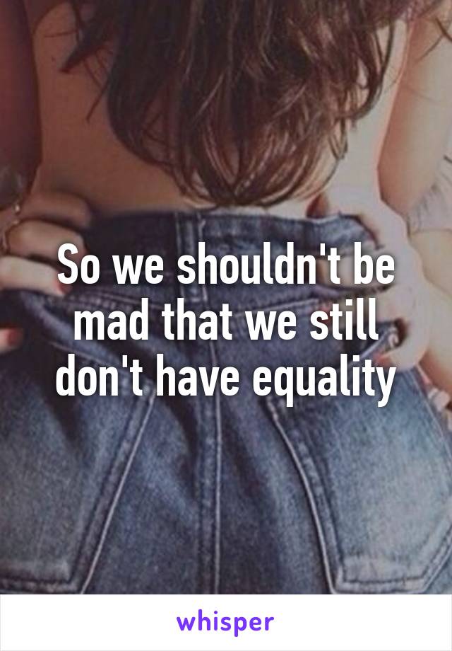 So we shouldn't be mad that we still don't have equality